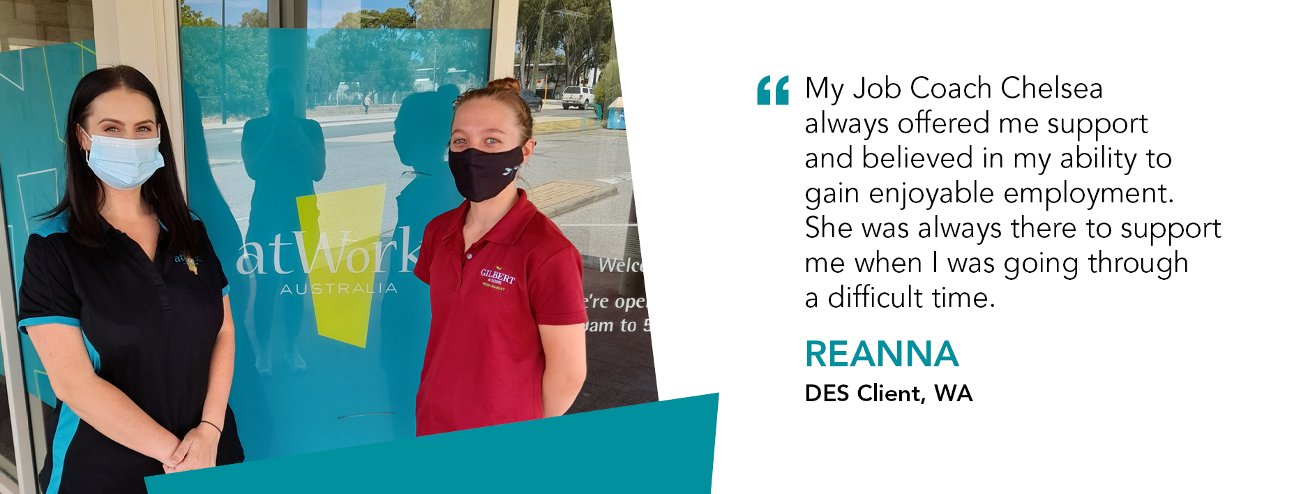 “My Job Coach Chelsea always offered me support and believed in my ability to gain enjoyable employment. She was always there to support me when I was going through a difficult time.” Reanna, DES Client, WA