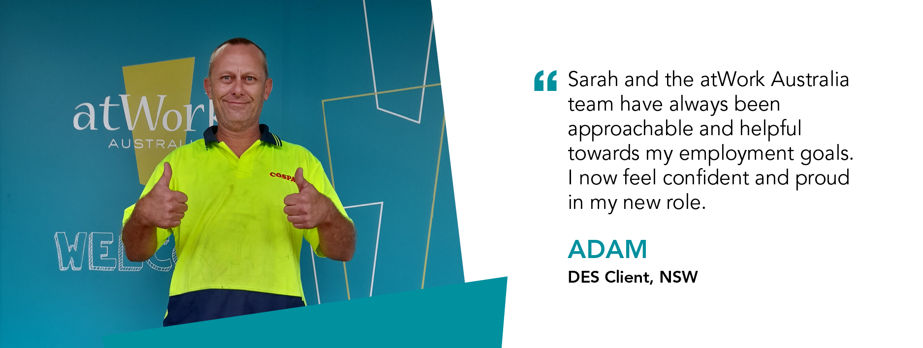 “Sarah and the atWork Australia team have always been approachable and helpful towards my employment goals. I now feel confident and proud in my new role.” Adam, DES Client, NSW