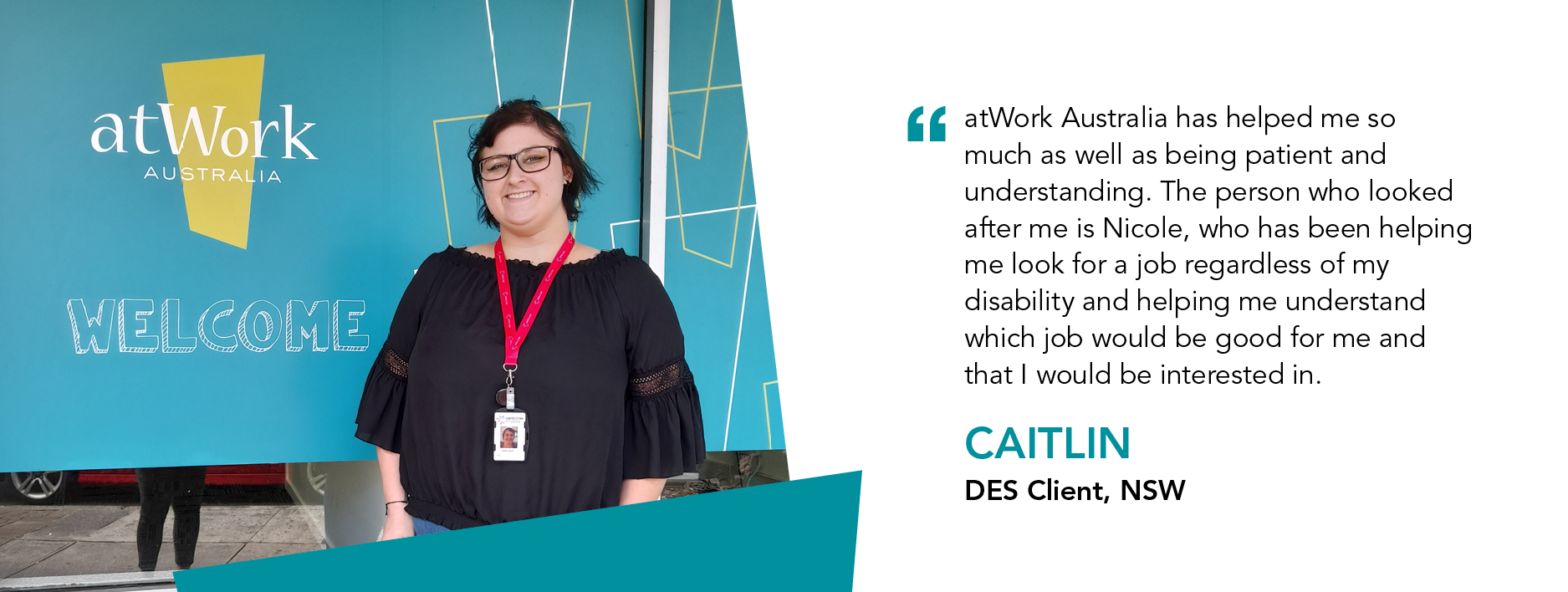 “atWork Australia has helped me so much as well as being patient and understanding. The person who looked after me is Nicole, who has been helping me look for a job regardless of my disability and helping me understand which job would be good for me and that I would be interested in.” – Caitlin, DES Client, NSW