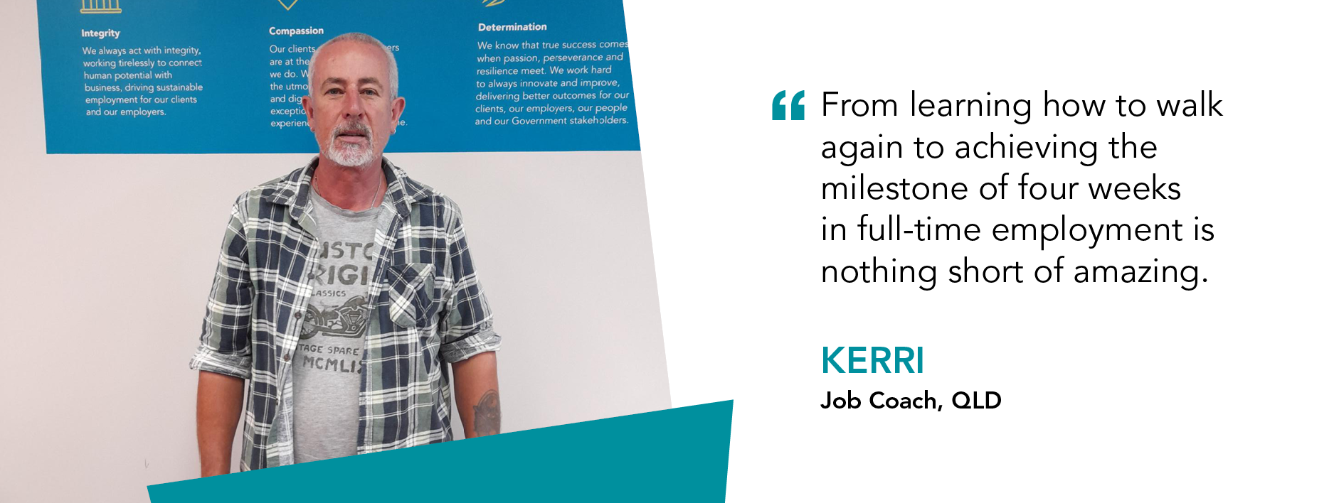 From learning how to walk again to achieving the milestone of four weeks in full-time employment is nothing short of amazing - Kerri, Job Coach QLD