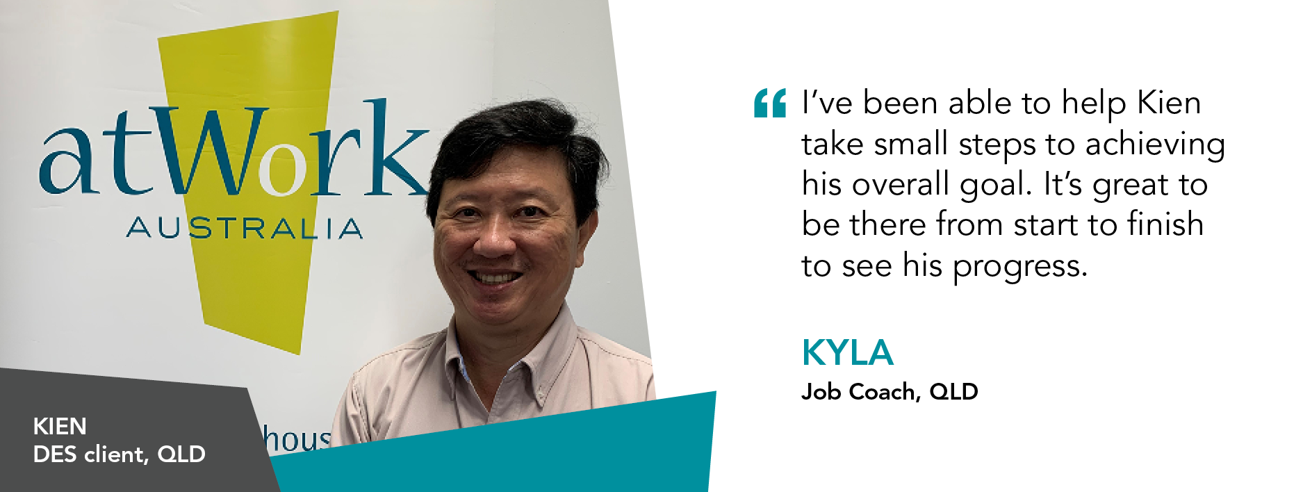 I've been able to help Kien take small steps to achieving his overall goal. It's great to be there from start to finish to see his progress." Kyla, Job Coach, Queensland