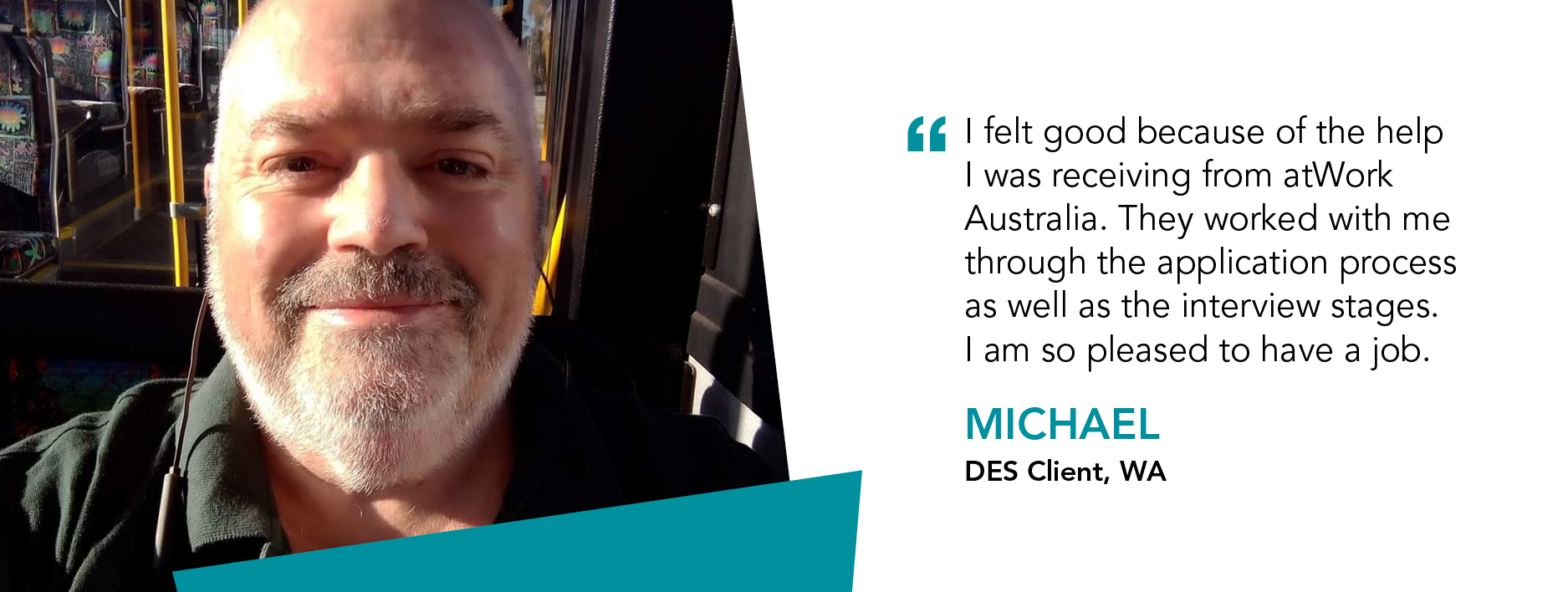 "I felt good because of the help I was receiving from atWork Australia. They worked with me through the application process as well as the interview stages. I am so pleased to have a job." Michael, DES Client, Western Australia