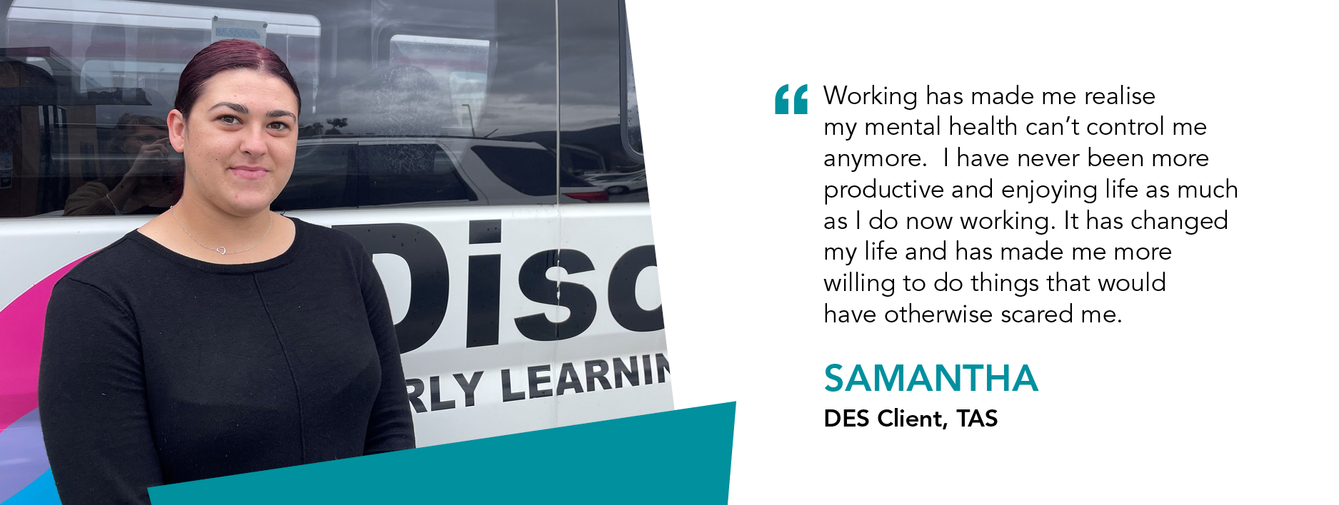 "Working has made me realise my mental health can't control me anymore. I have never been more productive and enjoying life as much as I do now working. It has changed my life and has made me more willing to do things that would have otherwise scared me." Samantha DES Client Tasmania