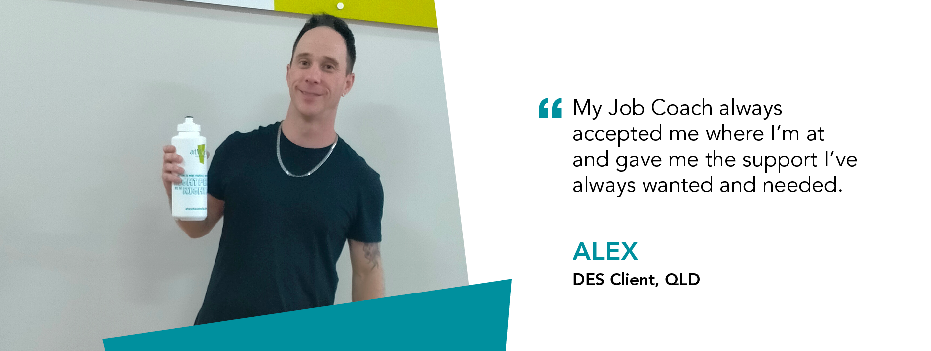 "My Job Coach always accepted me where I'm at and gave me the support I've always wanted and needed." Alex DES Client QLD