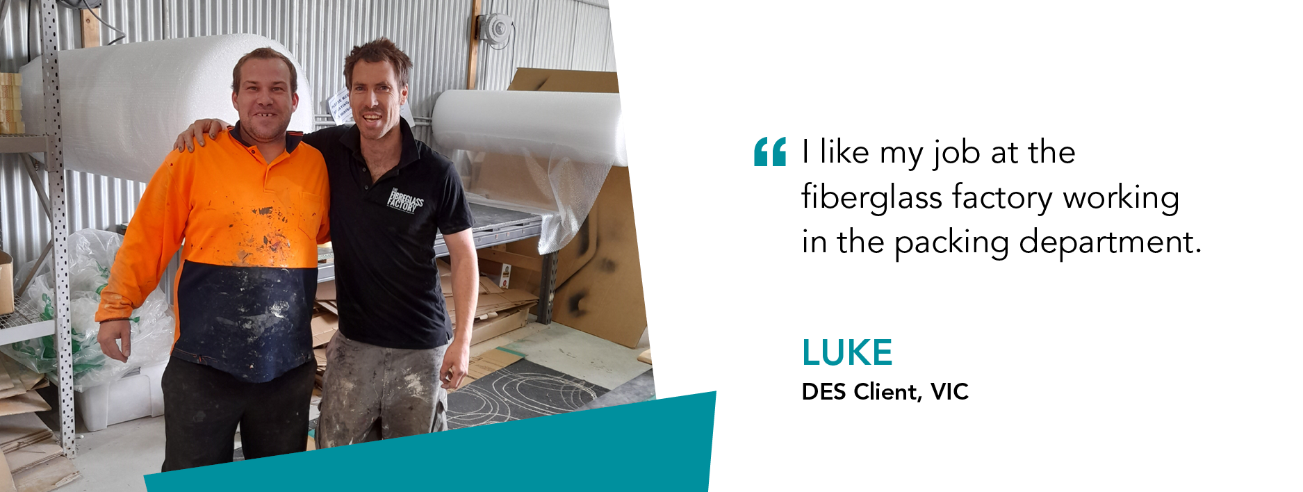 "I like my job at the fibreglass factory working in the packing department." said Luke DES Client Victoriafactory