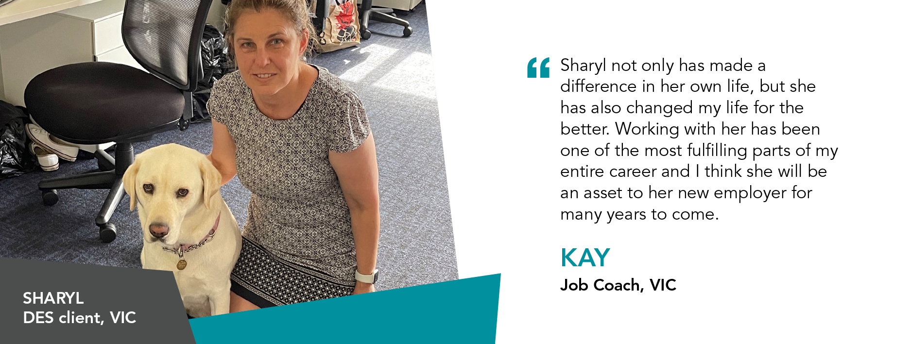 "Sharyl not only has made a difference in her own life, but she has also changed my life for the better. Working with her has been one of the most fulfilling parts of my entire career and I think she will be an asset to her new employer for many years to come." Kay Job Coach Victoria