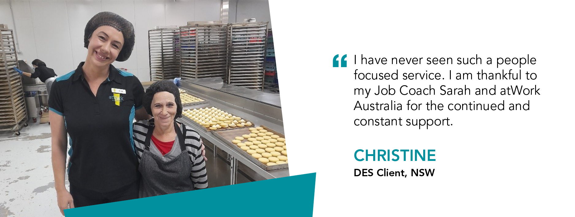 “I have never seen such a people focused service. I am thankful to my Job Coach Sarah and atWork Australia for the continued and constant support.” Christine, DES Client, NSW