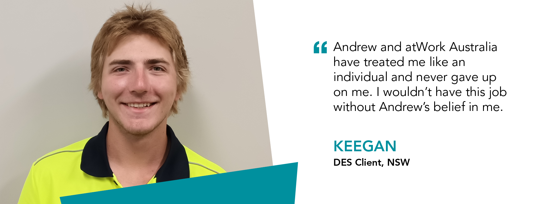 Image of Keegan in high visibility shirt with quoteAndrew and atWork Australia have treated me like an individual and never gave up on me. I wouldn't have this job without Andrew's belief in me - Keegan DES Client, NSW 