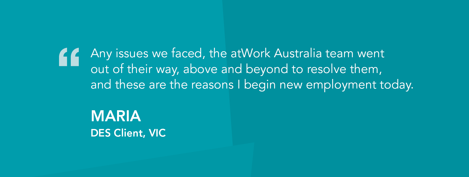 Any issues we faced, the atWork Australia team went out of their way, above and beyond to resolve them, and these are the reasons I begin new employment today." Maria, DES Client, VIC