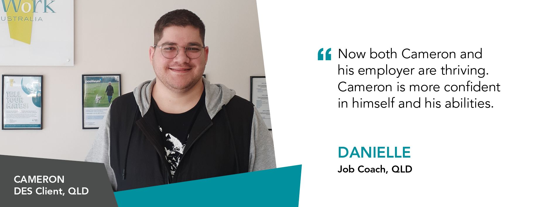 “Now both Cameron and his employer are thriving. Cameron is more confident in himself and his abilities.” - Danielle, Job Coach, Queensland