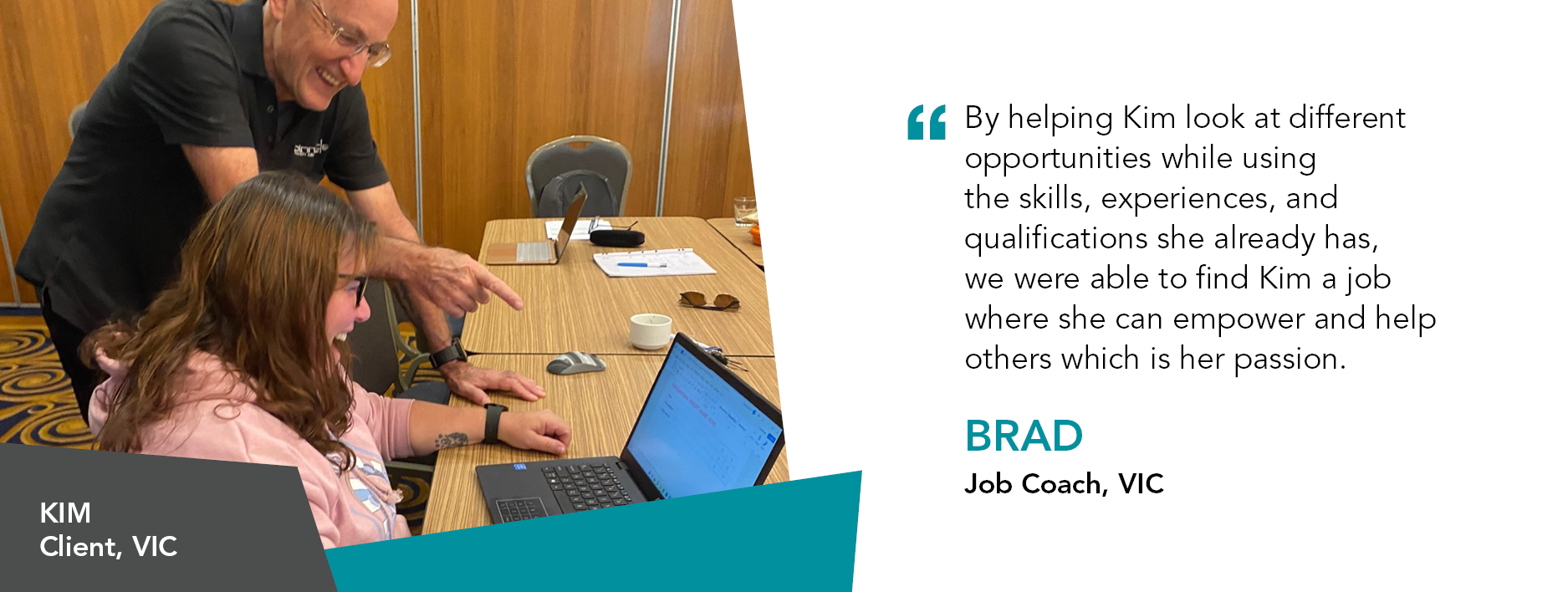 Quote reads " By helping Kim ‘think outside the square’ and look at different opportunities, while using the skills, experiences, and qualifications she already has, we were able to find Kim a job where she can empower and help others which is her passion,” said Job Coach Brad Victoria