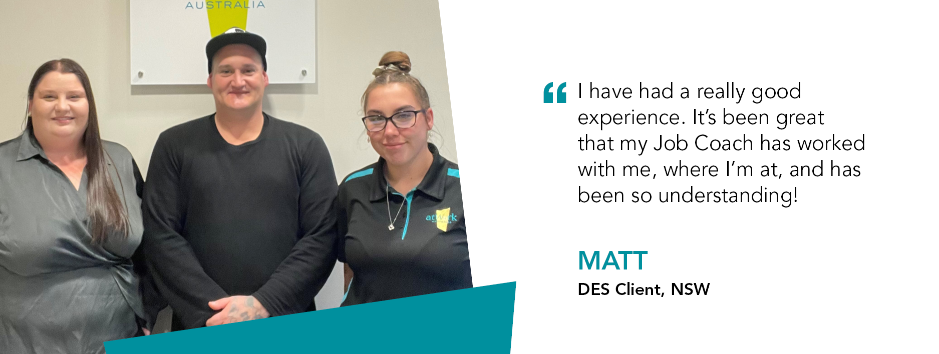 Quote reads "I have had a good experience. It's been great that my Job Coach has worked with me, where I'm at and has been so understanding." said Disability Employment Services Client Matt from New South Wales