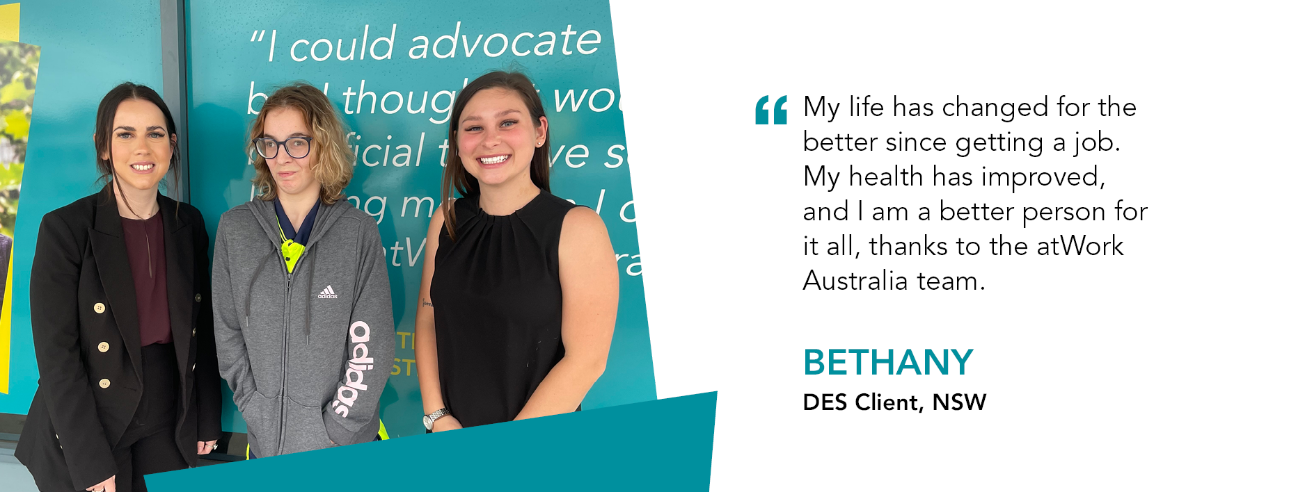 Bethany stands in the middle of two atWork Australia employees. Quote reads "My life has changed for the better since getting a job. My health has improved, and I am a better person for it all, thanks to the atWork Australia team." said Bethany, DES Client NSW. 