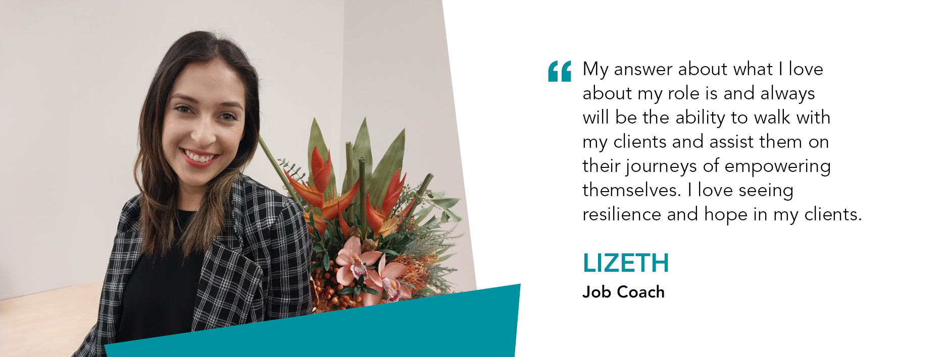 Lizeth smiles in front of a bunch of flowers. Quote reads "My answer about what I love about my role is and always will be the ability to walk with my clients and assist them on their journeys of empowering themselves. I love seeing resilience and hope in my clients,” said Lizeth, Job Coach