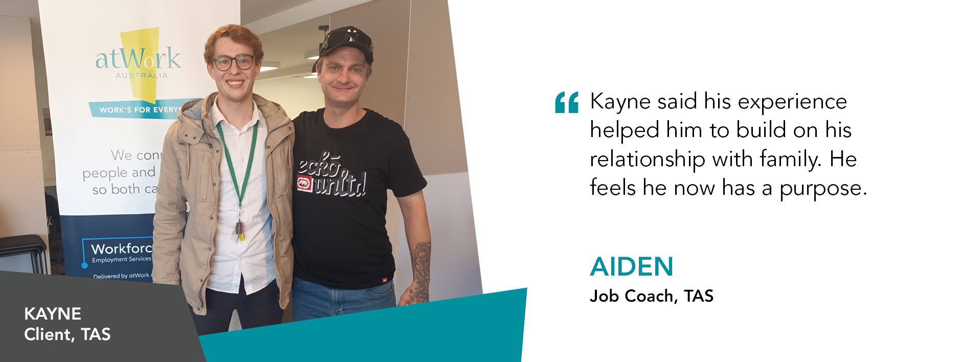 Quote reads "Kayne said his experience helped him to build on his relationship with family. He feels he now has a purpose." said Aiden Job Coach from Tasmania
