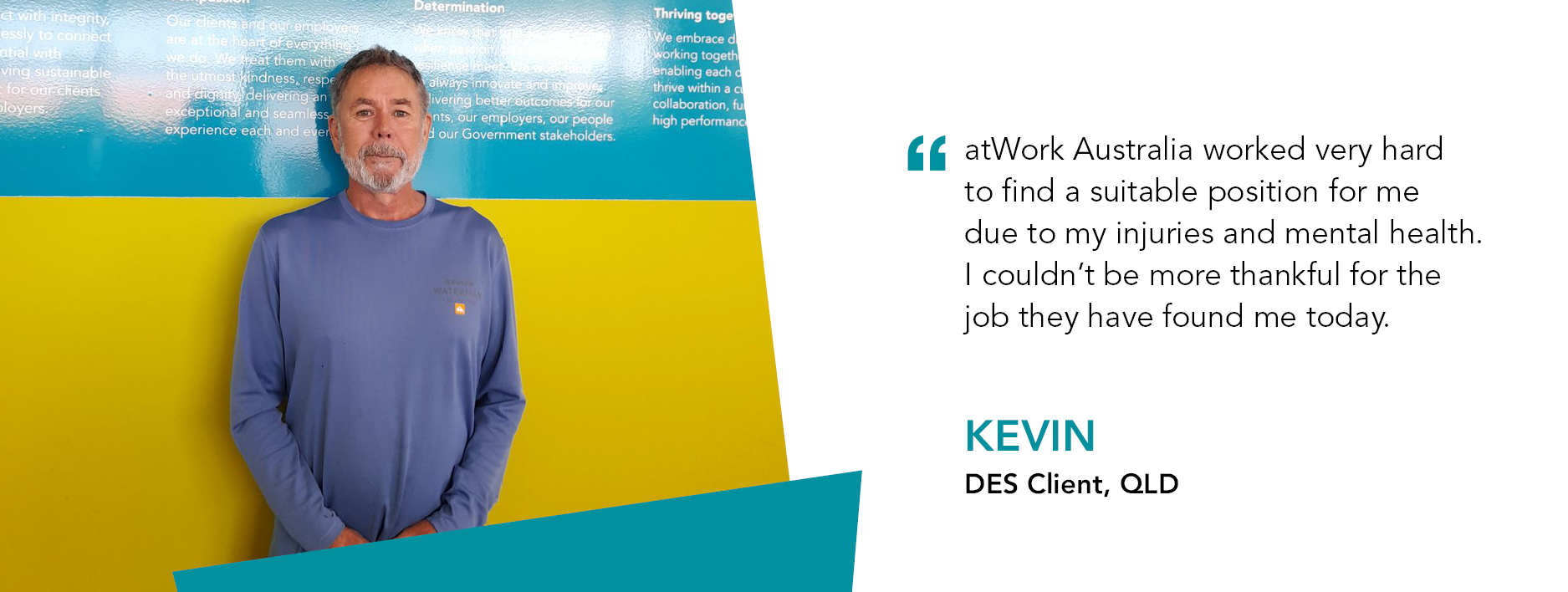 Kevin stands proudly alongside our atWork Australia values. Quote reads “atWork Australia worked very hard to find a suitable position for me due to my injuries and mental health. I couldn't be more thankful for the job they have found me today,” said Kevin.