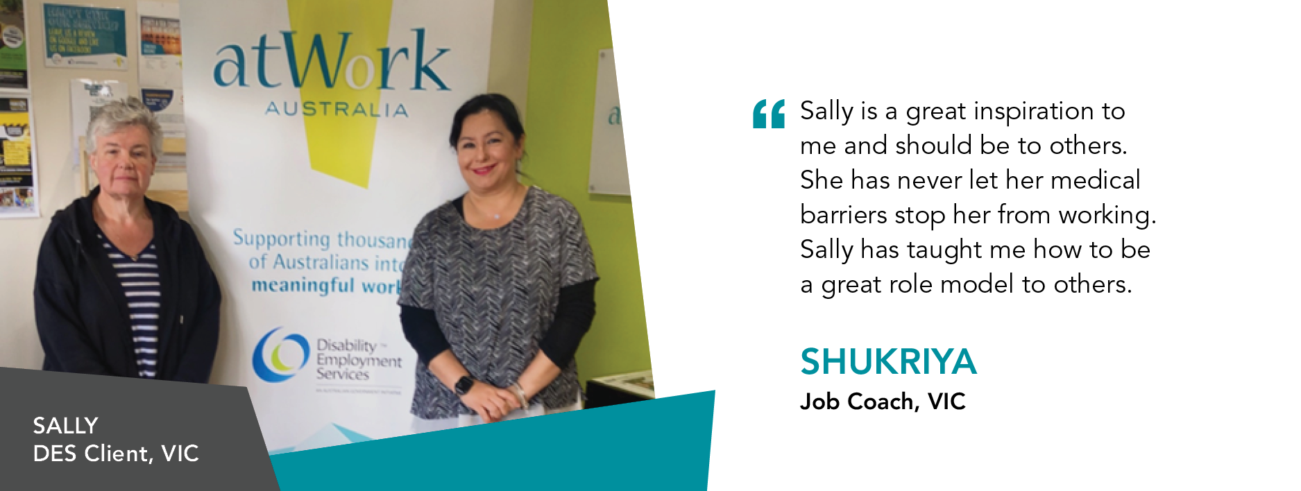 Quote reads: "Sally is a great inspiration to me and should be to others. She has never let her medical barriers stop her from working. Sally has taught me how to be a great role model to others." said Shukriya, Job Coach, VIC. 