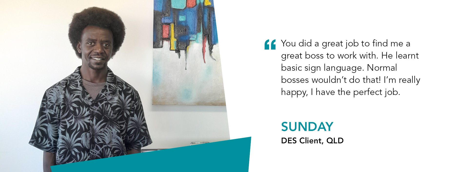 Quote reads "You did a great job to find me a great boss to work with. He learnt basic sign language. Normal bosses wouldn't do that! I'm really happy, I have the perfect job,” - Sunday, DES Client, QLD.