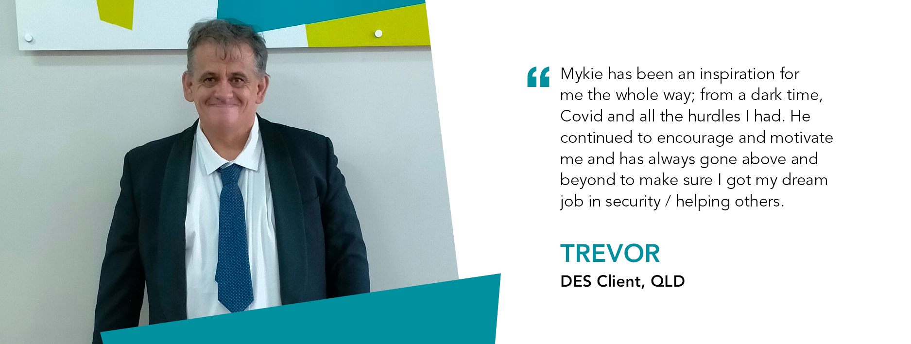 Quote reads: Mykie has been an inspiration for me the whole way; from a dark time, Covid and all the hurdles I had. He continued to encourage and motivate me and has always gone above and beyond to make sure I got my dream job in security/ helping others. – DES Client, Trevor.