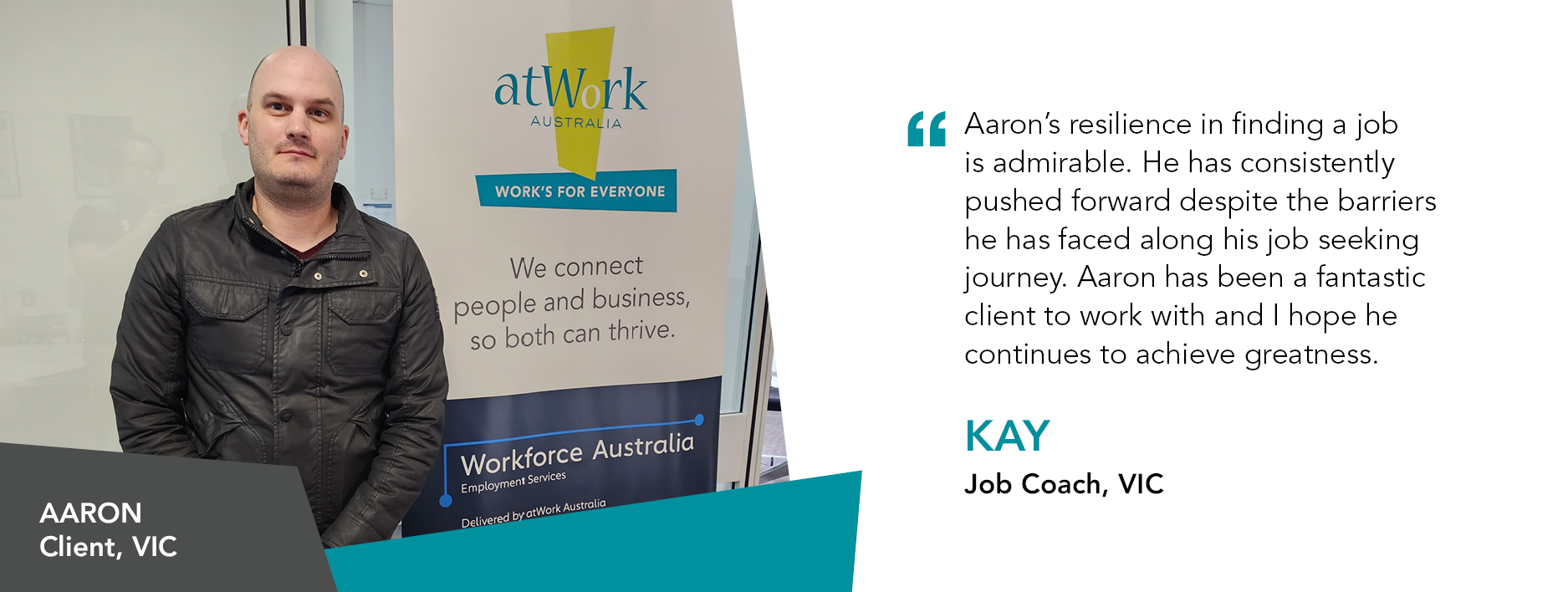 Quote reads: “Aaron’s resilience in finding a job is admirable, he has consistently pushed forward despite the barriers he has faced along his job seeking journey. Aaron has been a fantastic client to work with and I hope he continues to achieve greatness.” said Kay, Job Coach, VIC.