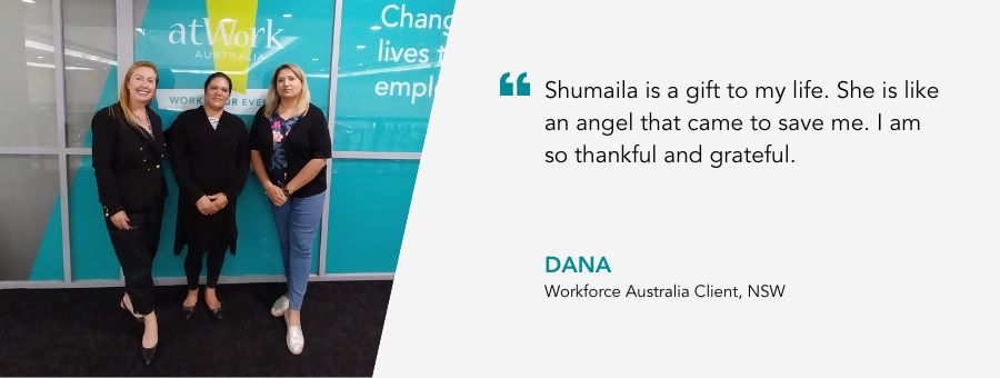Shumaila is a gift to my life. She is like an angel that came to save me. I am so thankful and grateful. Dana, Workforce Australia Client, NSW