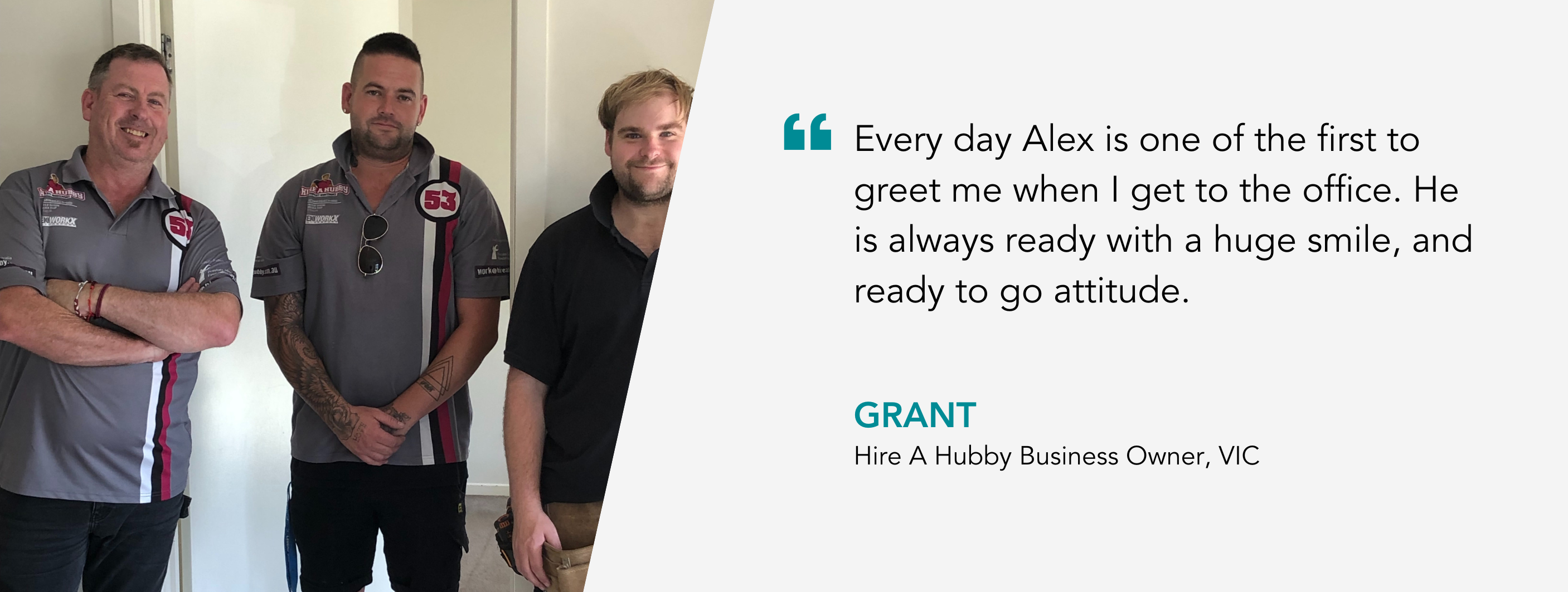Every day Alex is one of the first to greet me when I get to the office. He is always ready with a huge smile, and ready to go attitude. Grant, Hire A Hubby Business Owner, VIC