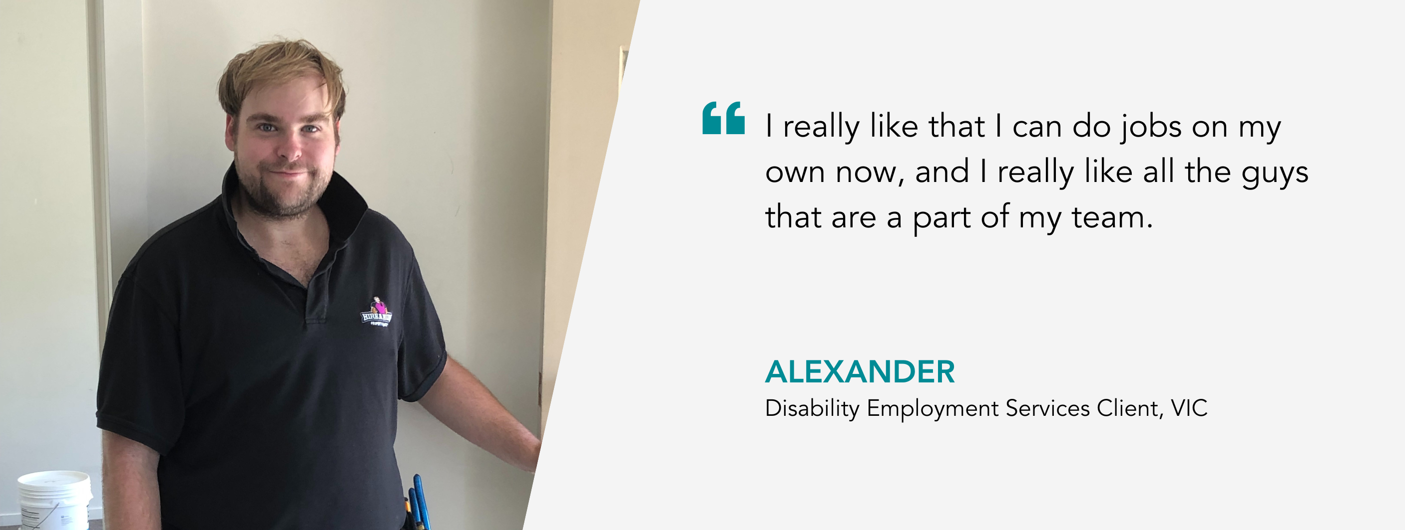 I really like that I can do jobs on my own now, and I really like all the guys that are a part of my team - Alexander, Disability Employment Services Client, VIC.