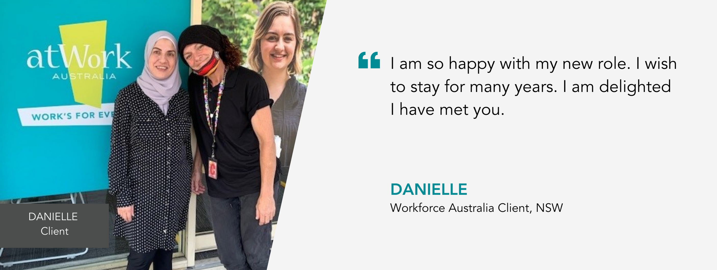 I am so happy with my new role. I wish to stay for many years. I am delighted I have met you. Danielle, Workforce Australia Client, NSW