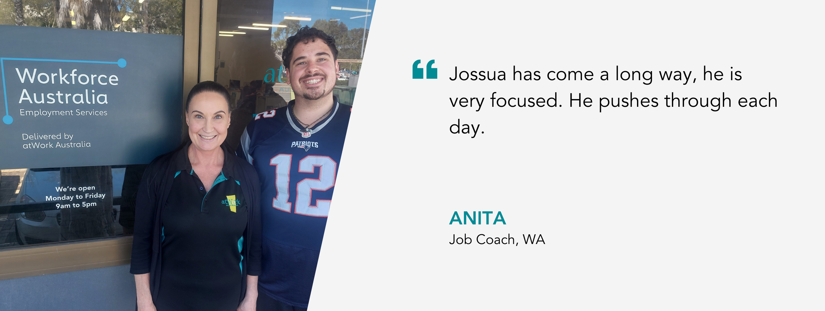 Jossua has come a long way, he is very focused. He pushes through each day. Anita, Job Coach, WA