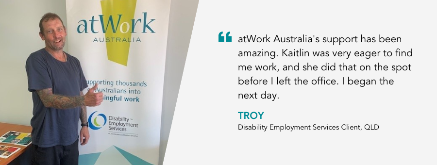 Troy gives a big thumbs up! Quote reads "atWork Australia's support has been amazing. Kaitlin was very eager to find me work, and she did that one the spot before I left the office. I began the next day." said Disability Employment Services client Troy