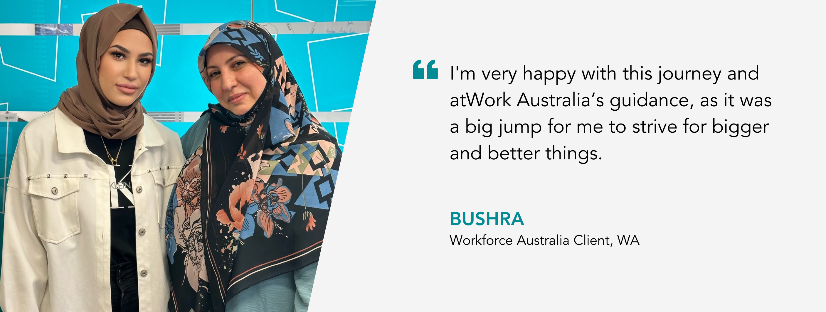I'm very happy with this journey and atWork Australia’s guidance, as it was a big jump for me to strive for bigger and better things. Bushra, Workforce Australia Client, WA.
