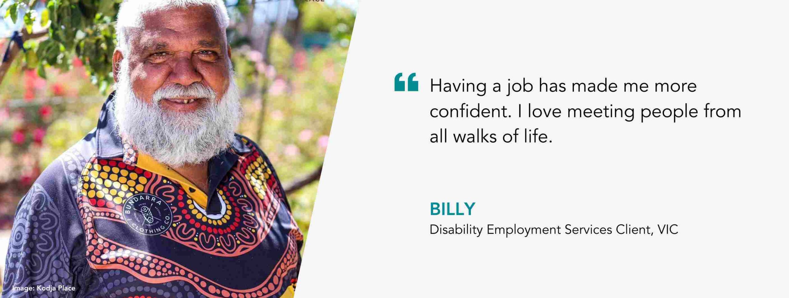 Having a job has made me more confident. I love meeting people from all walks of life. Billy, Disability Employment Services Client, WA