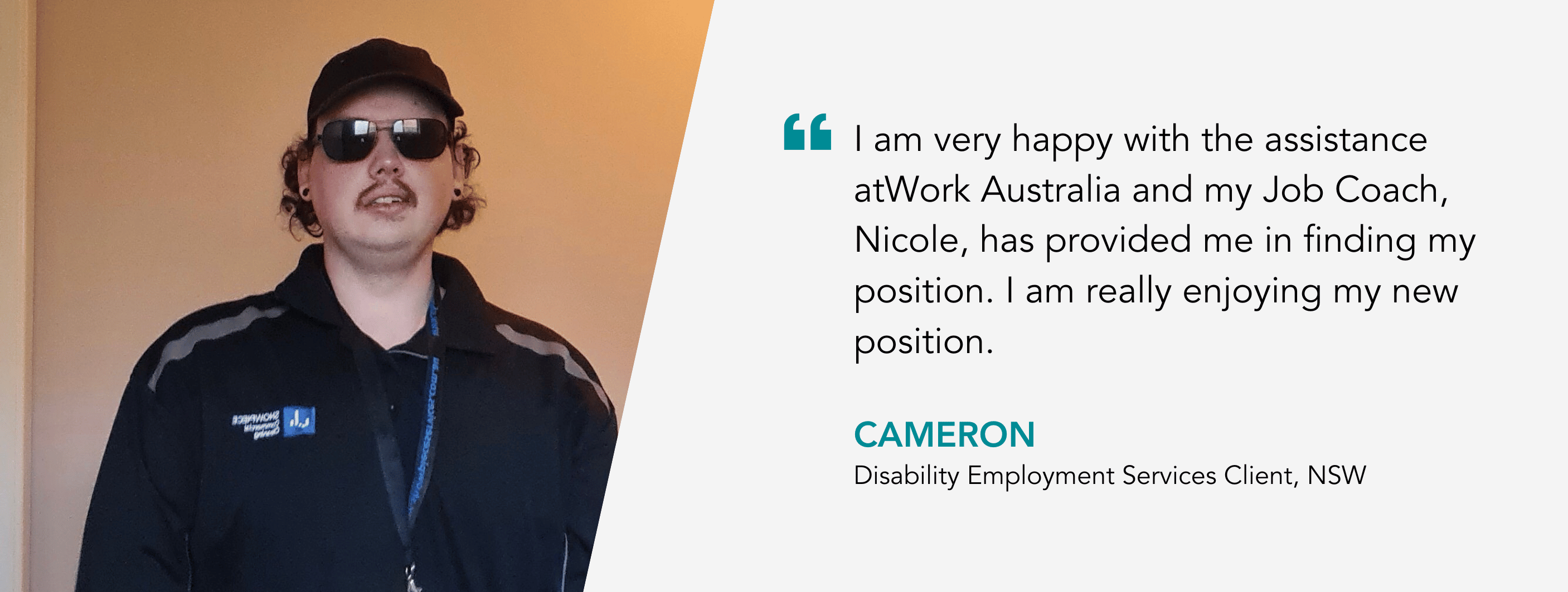 “I am very happy with the assistance atWork Australia and my Job Coach, Nicole, has provided me in finding my position. I am really enjoying my new position.” – Cameron, Disability Employment Services Client. 