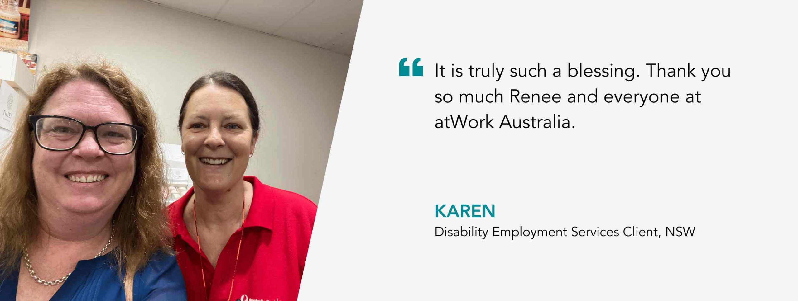 It is truly such a blessing. Thank you so much Renee and everyone at atWork Australia. Karen, Disability Employment Services Client, NSW