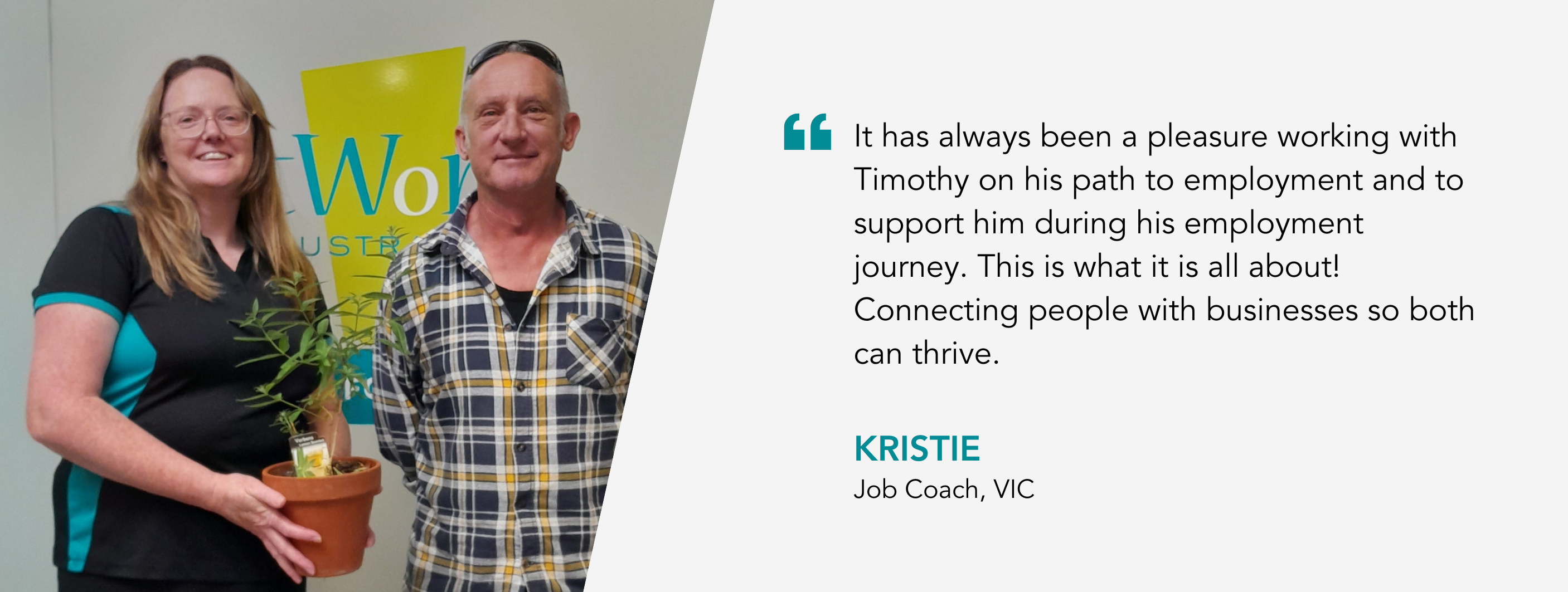 It has always been a pleasure working with Tim on his path to employment and to support him during his employment journey. This is what it is all about! Connecting people with businesses so both can thrive. Kristie, Job Coach, VIC
