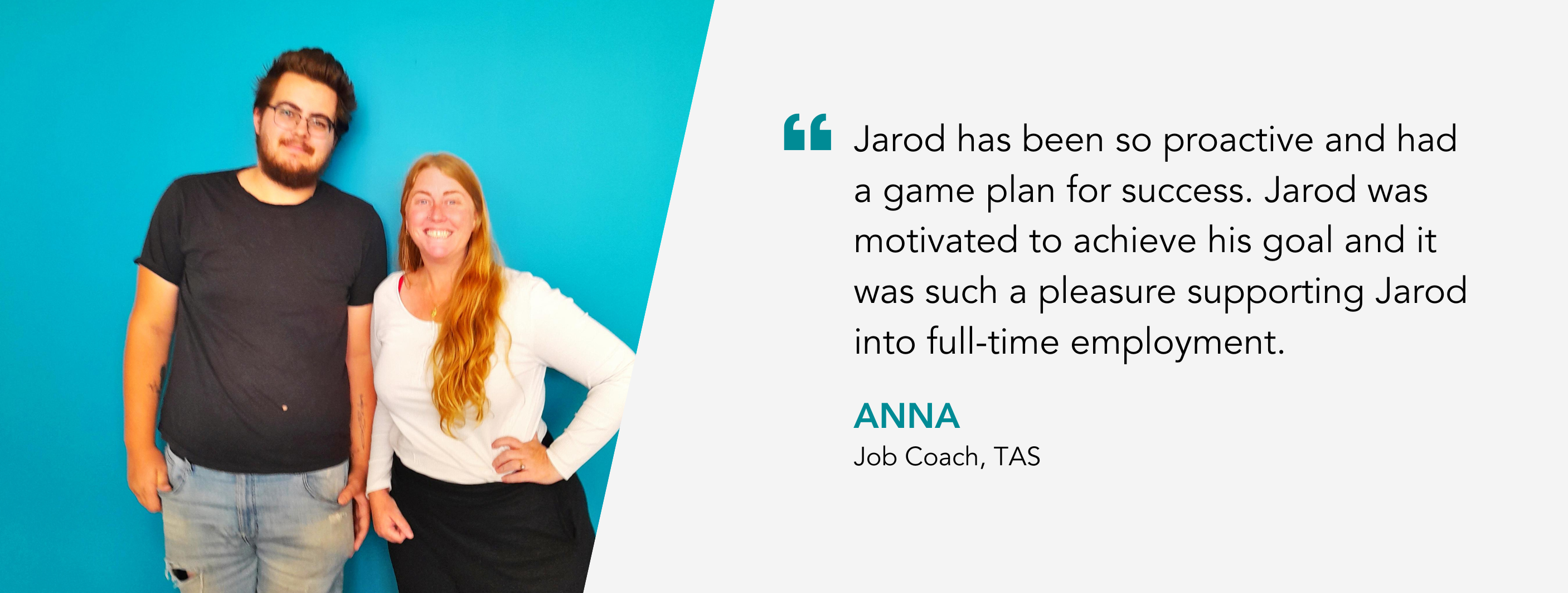 Jarod has been so proactive and had a game plan for success. Jarod was motivated to achieve his goal and it was such a pleasure supporting Jarod into full-time employment. Anna, Job Coach, TAS