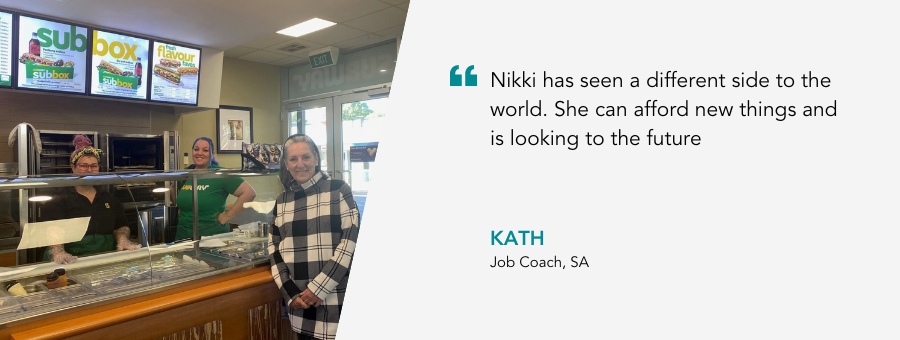 Ladies stand behind the counter at a Subway store. Quote reads "Nikki has seen a different side to the world. She can afford new things and is looking to the future." said Job Coach Kath.