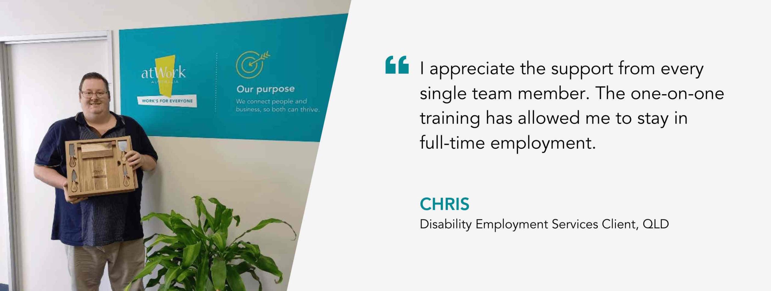 I appreciate the support from every single team member. The one-on-one training has allowed me to stay in full-time employment. Chris, Disability Employment Services Client, QLD