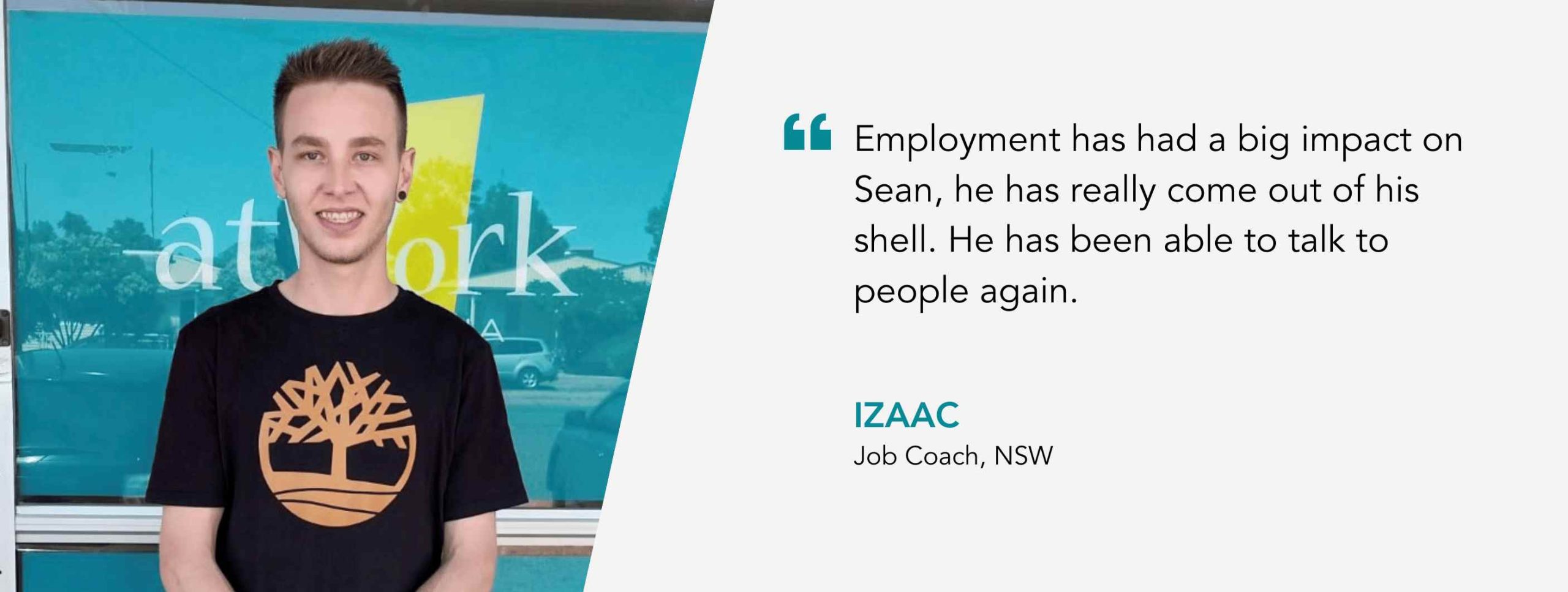 Employment has had a big impact on Sean, he has really come out of his shell. He has been able to talk to people again. Izaac, Job Coach, NSW