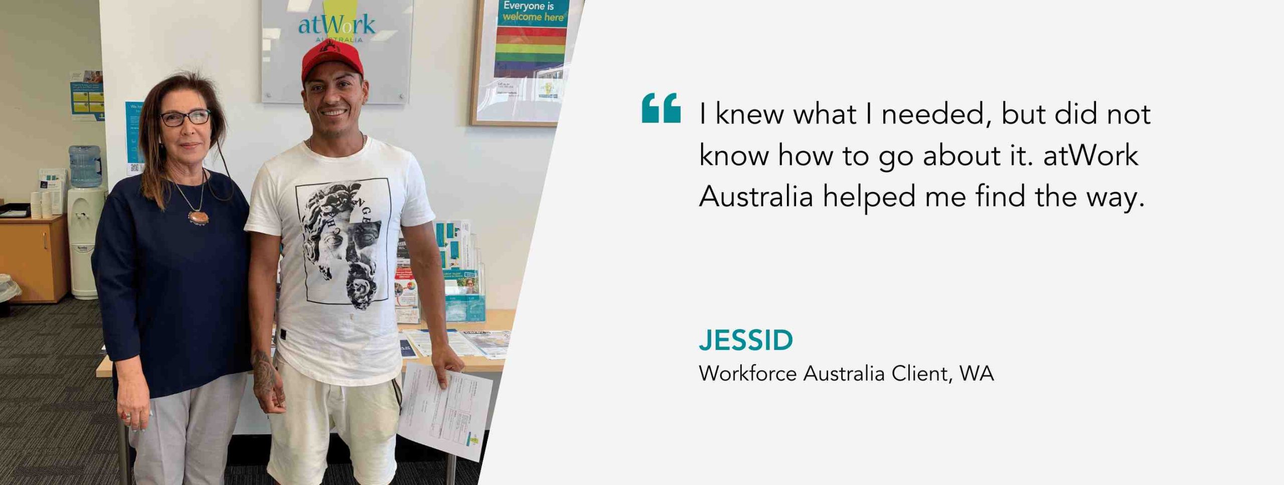 I knew what I needed, but did not know how to go about it. atWork Australia helped me find the way. Jessid, Workforce Australia Client, WA