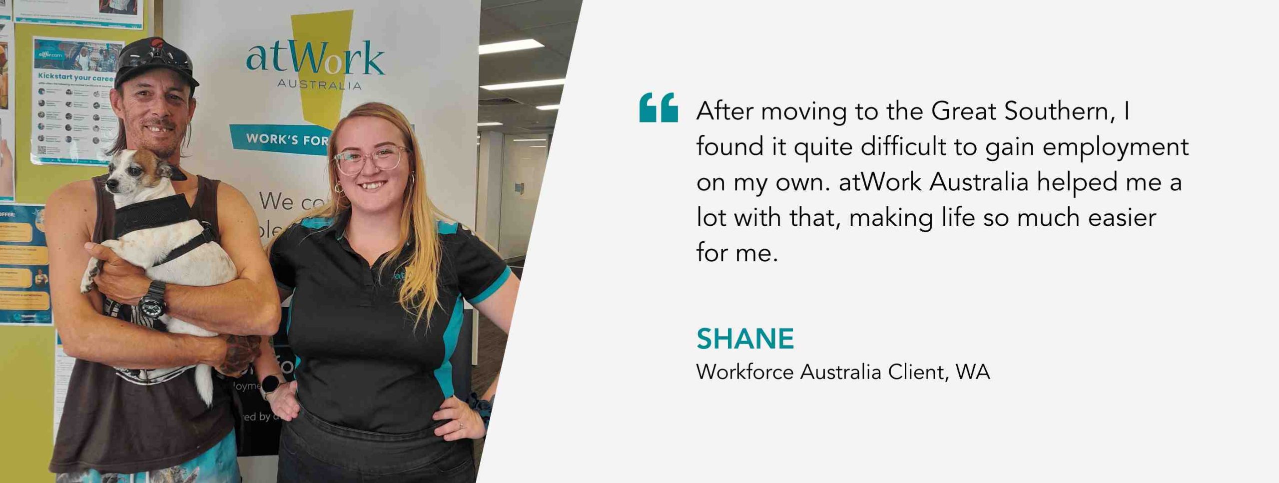 After moving to the Great Southern, I found it quite difficult to gain employment on my own. atWork Australia helped me a lot with that, making life so much easier for me. Shane, Workforce Australia Client, WA.