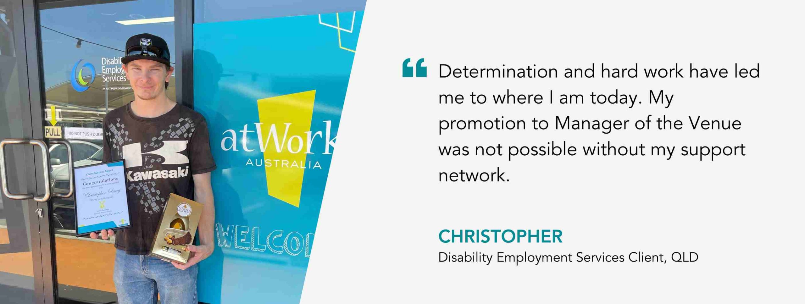 Christopher stands in front of the atWork Australia office. Quote reads: Determination and hard work have led me to where I am today. My promotion to Manager of the Venue was not possible without my support network. 