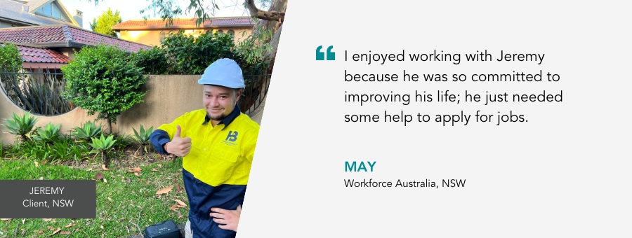 I enjoyed working with Jeremy because he was so committed to improving his life; he just needed some help to apply for jobs. May, Workforce Australia, NSW