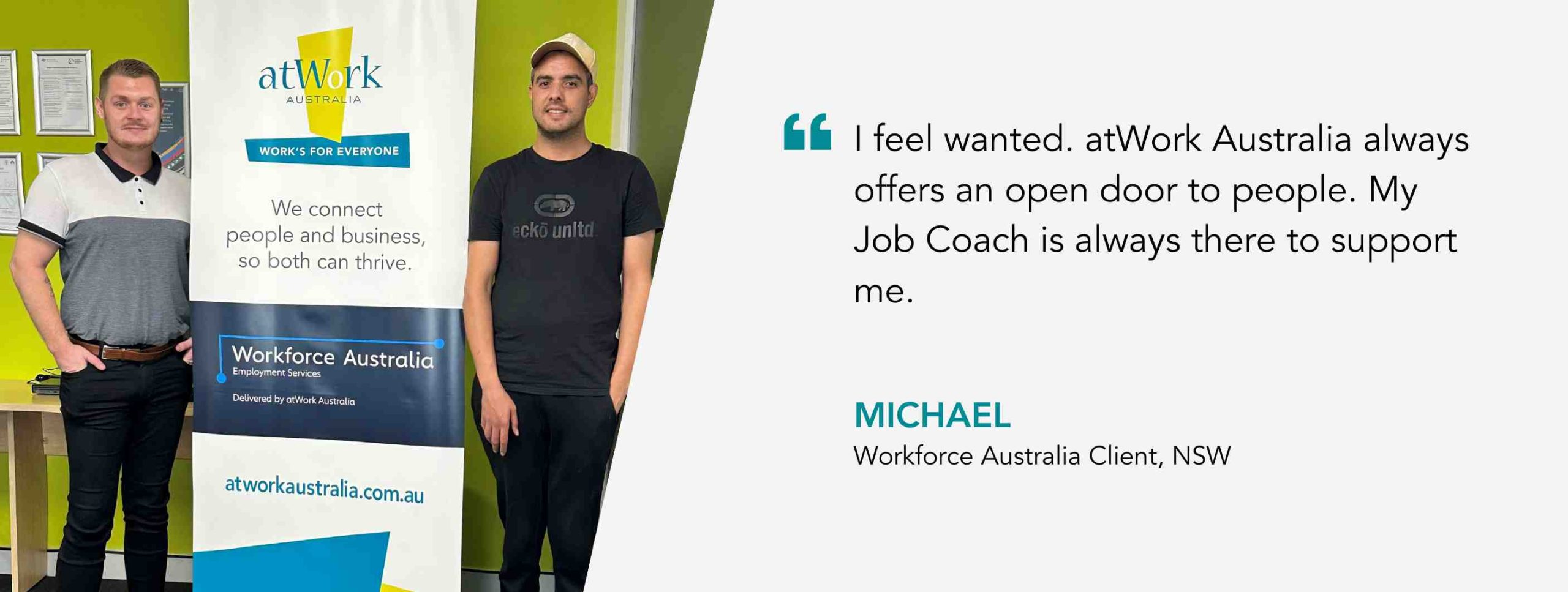I feel wanted. atWork Australia always offers an open door to people. My Job Coach is always there to support me. Michael, Workforce Australia Client, NSW