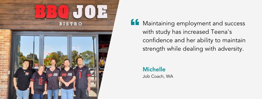 Teena stands in front of BBQ Joe with other atWork Australia clients, Quote reads "Maintaining employment and success with study has increased Teena's confidence and her ability to maintain strength while dealing with adversity, said Michelle. Teena's Job Coach.