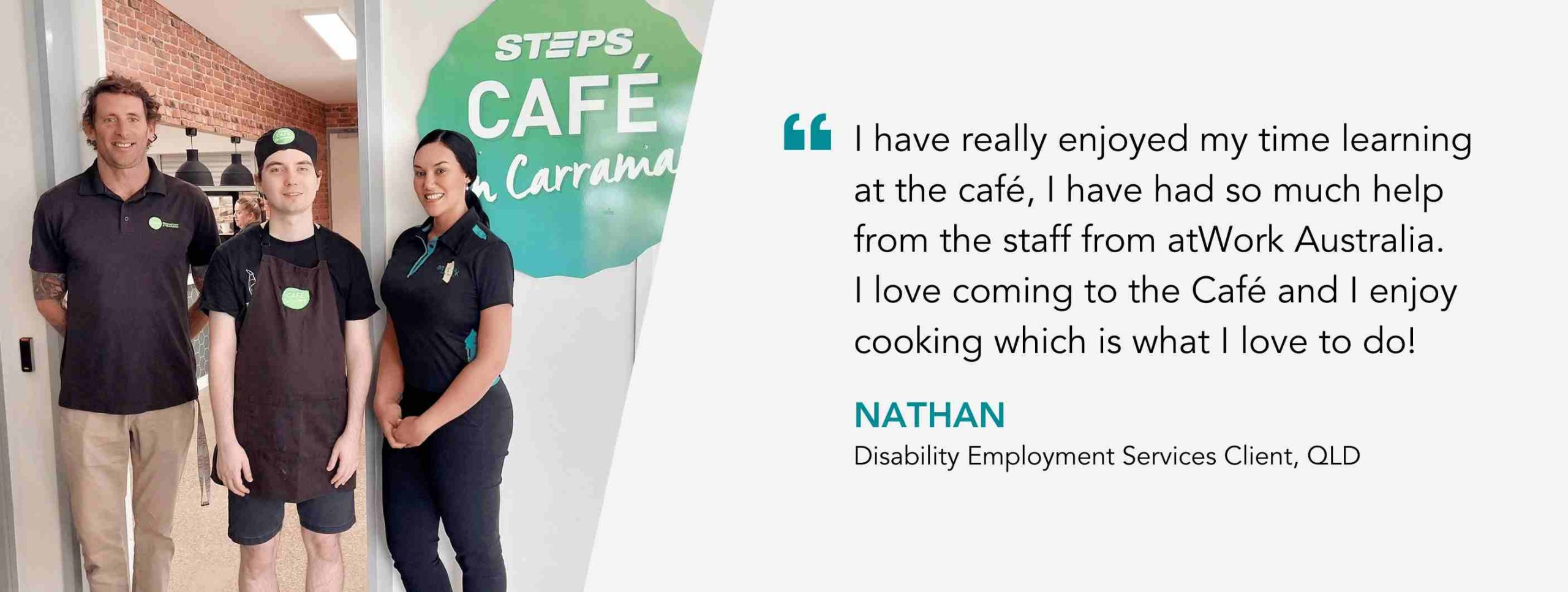 I have really enjoyed my time learning at the café, I have had so much help from the staff from atWork Australia. I love coming to the Café and I enjoy cooking which is what I love to do! Nathan, Disability Employment Services Client, QLD