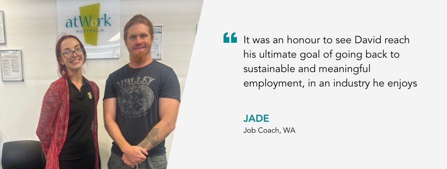 Job Coach Jade says it was an honour to see David reach his ultimate goal of going back to sustainable and meaningful employment in an industry he enjoys. Jade stands next to David who is smiling.