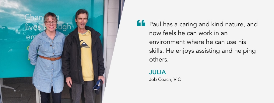 Julia and Paul stand out the front of the Moolap office. Julia says that Paul has a caring and kind nature, and now feels he can work in an environment where he can use his skills. 