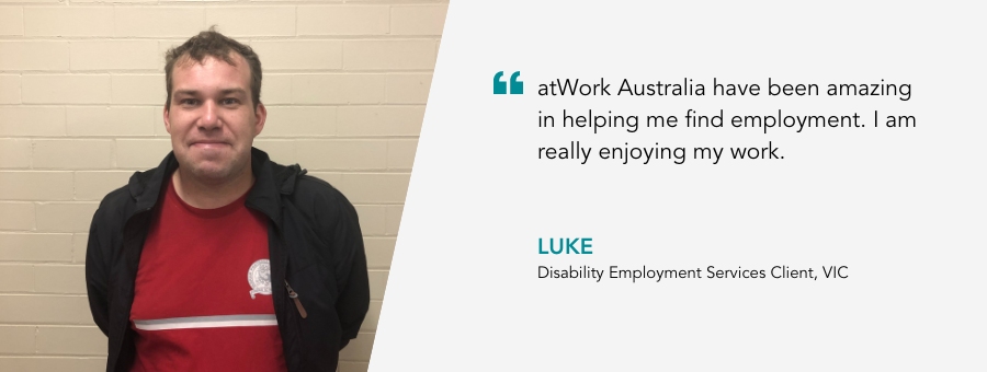 atWork Australia have been amazing in helping me find employment. I am really enjoying my work. Luke, Disability Employment Services Client, VIC