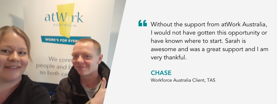 Without the support from atWork Australia, I would not have gotten this opportunity or have known where to start. Sarah is awesome and was a great support and I am very thankful. CHase, Workforce Australia Client, TAS